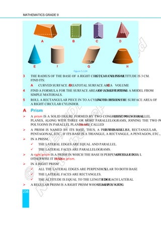 Mathematics Grade 9
238
a b c d
e f g h
Figure 5.124
3 The radius of the base of a right circular cylinder is 2 cm and its altitude is 3 cm.
Find its:
a curved surface area b total surface area c volume
4 Find a formula for the surface area of a right prism by constructing a model from
simple materials.
5 Roll a rectangular piece in to a cylinder. Discuss how to obtain the surface area of
a right circular cylinder.
A Prism
 A prism is a solid figure formed by two congruent polygonal regions in parallel
planes, along with three or more parallelograms, joining the two polygons. The
polygons in parallel planes are called bases.
 A prism is named by its base. Thus, a prism is called triangular, rectangular,
pentagonal, etc., if its base is a triangle, a rectangle, a pentagon, etc., respectively.
 In a prism,
 the lateral edges are equal and parallel.
 the lateral faces are parallelograms.
 A right prism is a prism in which the base is perpendicular to a lateral edge.
Otherwise it is an oblique prism.
 In a right prism
 All the lateral edges are perpendicular to both bases.
 The lateral faces are rectangles.
 The altitude is equal to the length of each lateral edge.
 A regular prism is a right prism whose base is a regular polygon.
r
 