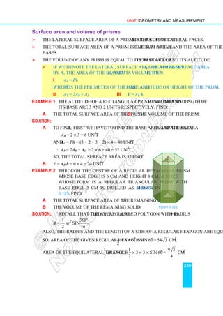 Unit 5 Geometry and Measurement
239
Surface area and volume of prisms
 The lateral surface area of a prism is the sum of the areas of its lateral faces.
 The total surface area of a prism is the sum of the lateral areas and the area of the
bases.
 The volume of any prism is equal to the product of its base area and its altitude.
 If we denote the lateral surface area of a prism by AL, the total surface area
by AT, the area of the base by AB and its volume by V, then
i AL = Ph
where P is the perimeter of the base and h the altitude or height of the prism.
ii AT = 2AB + AL iii V = AB h.
Example 1 The altitude of a rectangular prism is 4 units and the width and length of
its base are 3 and 2 units respectively. Find:
a the total surface area of the prism. b the volume of the prism.
Solution:
a To find AT, first we have to find the base area and the lateral surface area.
AB = 2 × 3 = 6 unit2
.
and AL = Ph = (3 + 2 + 3 + 2) × 4 = 40 unit2
.
∴ AT = 2AB + AL = 2 × 6 + 40 = 52 unit2
.
So, the total surface area is 52 unit2
.
b V = AB h = 6 × 4 = 24 unit3
Example 2 Through the centre of a regular hexagonal prism
whose base edge is 6 cm and height 8 cm, a hole
whose form is a regular triangular prism with
base edge 3 cm is drilled as shown in Figure
5.125. Find:
a the total surface area of the remaining solid.
b the volume of the remaining solid.
Solution: Recall that the area A of a regular n-sided polygon with radius r is
A =
1
2
nr2
sin
360
.
o
n
Also, the radius and the length of a side of a regular hexagon are equal.
So, Area of the given regular hexagon =
1
2
× 6 × 62
× sin 60o
= 54 3 cm2
.
Area of the equilateral triangle = ab sin C =
1
2
× 3 × 3 × sin 60o
=
9 3
4
cm2
1
2
C
Figure 5.125
 