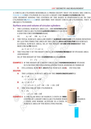 Unit 5 Geometry and Measurement
241
A circular cylinder resembles a prism except that its bases are circular regions. In
Figure 5.126a the cylinder is called a right circular cylinder. In such a cylinder the
line segment joining the centres of the bases is perpendicular to the bases. The
cylinders in Figures 5.126b and c above are not right circular cylinders; they are
oblique cylinders.
Surface area and volume of circular cylinders
1 The lateral surface area (i.e., area of the curved surface) of a
right circular cylinder denoted by AL is the product of its height
h and the circumference C of its base.
i.e. AL = hC OR AL = 2πrh
2 The total surface area (or simply surface area) of a right circular cylinder denoted
by AT is two times the area of the circular base plus the area of the curved surface
(lateral surface area). So, if the height of the cylinder is h and the radius of the
base circle is r, we have
AT = 2πrh + 2πr2
= 2πr (h + r)
3 The volume V of the right circular cylinder is equal to the product of its base area
and height.
So, if the height of the cylinder is h and its base radius is r then
V = πr2
h
Example 3 If the height of a right circular cylinder is 8 cm and the radius of its base
is 5 cm find the following giving your answers in terms of π.
a its lateral surface area b its total surface area c its volume
Solution:
a The lateral surface area of the right circular cylinder is given by
AL = 2πrh
= 2π × 5 × 8 = 80π cm2
b AT = 2πrh + 2πr2
= 2π × 5 × 8 + 2π × 52
= 80π + 50π = 130π cm2
c The volume of the cylinder is
V = πr2
h
= π × 52
× 8 = 200π cm3
Example 4 A circular hole of radius 2 units is drilled through the
centre of a right circular cylinder whose base has radius
3 units and whose altitude is 4 units. Find the total
surface area of the resulting figure.
Figure 5.129
r
h
Figure 5.128
 