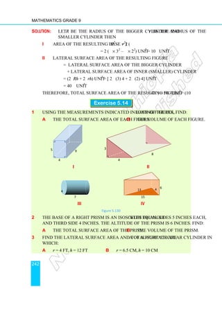 Mathematics Grade 9
242
Solution: Let R be the radius of the bigger cylinder and r be the radius of the
smaller cylinder then
i Area of the resulting base = 2 (πR2
– πr2
)
= 2 (π × 32
– π × 22
) unit2
= 10π unit2
ii Lateral surface area of the resulting figure
= lateral surface area of the bigger cylinder
+ lateral surface area of inner (smaller) cylinder
= (2πRh + 2πrh) unit2
= [ 2π (3) 4 + 2π (2) 4] unit2
= 40 π unit2
Therefore, total surface area of the resulting figure = (10π + 40π) = 50π unit2
.
Exercise 5.14
1 Using the measurements indicated in each of the following figures, find:
a the total surface area of each figure. b the volume of each figure.
i ii
iii iv
Figure 5.130
2 The base of a right prism is an isosceles triangle with equal sides 5 inches each,
and third side 4 inches. The altitude of the prism is 6 inches. Find:
a the total surface area of the prism. b the volume of the prism.
3 Find the lateral surface area and total surface area of a right circular cylinder in
which:
a r = 4 ft, h = 12 ft b r = 6.5 cm, h = 10 cm
8
4
3
4
9
5
i ii
13 4
15
6
4
7
 