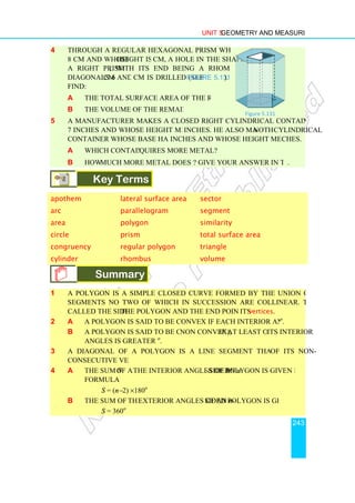 4 Through a regular hexagonal prism whose base edge is
8 cm and whose height is 12
a right prism, with its end being a rhombus with
diagonals 6 cm and 8
Find:
a the total surface area of the remaining solid.
b the volume of the remaining solid.
5 A manufacturer makes a closed right cylindrical container whose base has radius
7 inches and whose height measures 14
container whose base has radius 14
a Which container re
b How much more metal does it require
Key Terms
apothem lateral surface area
arc parallelogram
area polygon
circle prism
congruency regular polygon
cylinder rhombus
Summary
1 A polygon is a simple closed curve formed by the union of three or more line
segments no two of which in succession are collinear. The line segments are
called the sides of the polygon and the end points are called
2 a A polygon is said to be convex if each interior angle is less than 180
b A polygon is said to be concave (
angles is greater than 180
3 A diagonal of a polygon is a line segment that joins any two
consecutive vertices.
4 a The sum S of all
formula
S = (n−2)
b The sum of all the
S = 360o
Unit 5 Geometry and Measurement
Through a regular hexagonal prism whose base edge is
height is 12 cm, a hole in the shape of
, with its end being a rhombus with
cm and 8 cm is drilled (see Figure 5.131).
the total surface area of the remaining solid.
the volume of the remaining solid.
manufacturer makes a closed right cylindrical container whose base has radius
7 inches and whose height measures 14 inches. He also makes another
container whose base has radius 14 inches and whose height measures 7 in
Which container requires more metal?
much more metal does it require? Give your answer in terms of
Key Terms
lateral surface area sector
parallelogram segment
polygon similarity
prism total surface area
regular polygon triangle
rhombus volume
Summary
A polygon is a simple closed curve formed by the union of three or more line
segments no two of which in succession are collinear. The line segments are
the polygon and the end points are called its vertices
A polygon is said to be convex if each interior angle is less than 180
polygon is said to be concave (non convex), if at least one of
angles is greater than 180o
.
A diagonal of a polygon is a line segment that joins any two
of all the interior angles of an n-sided polygon is given by the
2) ×180o
the exterior angles of an n-sided polygon is given by
Figure
Geometry and Measurement
243
manufacturer makes a closed right cylindrical container whose base has radius
nother cylindrical
inches and whose height measures 7 inches.
Give your answer in terms of π.
total surface area
A polygon is a simple closed curve formed by the union of three or more line
segments no two of which in succession are collinear. The line segments are
vertices.
A polygon is said to be convex if each interior angle is less than 180o
.
if at least one of its interior
A diagonal of a polygon is a line segment that joins any two of its non-
polygon is given by the
sided polygon is given by
Figure 5.131
 