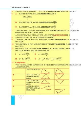 Mathematics Grade 9
244
5 A regular polygon is a convex polygon with all sides equal and all angles equal.
6 a Each interior angle of a regular n-sided polygon is
( )
2 180o
n
n
− ×
b Each exterior angle of a regular n-sided polygon is
360o
n
c Each central angle of a regular n-sided polygon is
360o
n
7 A figure has a line of symmetry, if it can be folded so that one half of the figure
coincides with the other half.
A figure that has at least one line of symmetry is called a symmetrical figure.
8 An n-sided regular polygon has n lines of symmetry.
9 A circle can be always inscribed in or circumscribed about any given regular
polygon.
10 The apothem is the distance from the centre of regular polygon to a side of the
polygon.
11 Formulae for the length of a side s, apothem a, perimeter P and area A of a regular
polygon with n sides and radius r are given by
i s = 2r sin
180o
n
ii a = r cos
180o
n
iii P = 2nr sin
180o
n
iv A =
1
2
aP or A =
1
2
nr2
sin
360o
n
12 Congruency
Two triangles are congruent, if the following corresponding parts of the triangles
are congruent.
i Three sides (SSS)
ii Two angles and the
included side
(ASA)
iii Two sides and the
included angle
(SAS)
iv A right angle,
hypotenuse and a
side (RHS)
 