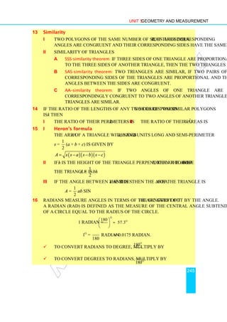 Unit 5 Geometry and Measurement
245
13 Similarity
i Two polygons of the same number of sides are similar, if their corresponding
angles are congruent and their corresponding sides have the same ratio.
ii Similarity of triangles
a SSS-similarity theorem: If three sides of one triangle are proportional
to the three sides of another triangle, then the two triangles are similar.
b SAS-similarity theorem: Two triangles are similar, if two pairs of
corresponding sides of the triangles are proportional and the included
angles between the sides are congruent.
c AA–similarity theorem: If two angles of one triangle are
correspondingly congruent to two angles of another triangle, then the two
triangles are similar.
14 If the ratio of the lengths of any two corresponding sides of two similar polygons
is k then
i the ratio of their perimeters is k. ii the ratio of their areas is k 2
.
15 i Heron’s formula
The area A of a triangle with sides a, b and c units long and semi-perimeter
s =
1
2
(a + b + c) is given by
( )( )( )
A s s a s b s c
= − − −
ii If h is the height of the triangle perpendicular to base b, then the area A of
the triangle is A =
1
2
bh
iii If the angle between the sides a and b is θ then the area A of the triangle is
A =
1
2
ab sinθ
16 Radians measure angles in terms of the lengths of the arc swept out by the angle.
A radian (rad) is defined as the measure of the central angle subtended by an arc
of a circle equal to the radius of the circle.
1 radian =
o
180
π
 
 
 
o
57.3
≈
o
1 =
180
π
radian ≈ 0.0175 radian.
 To convert radians to degree, multiply by
o
180
π
 To convert degrees to radians, multiply by o
180
π
 