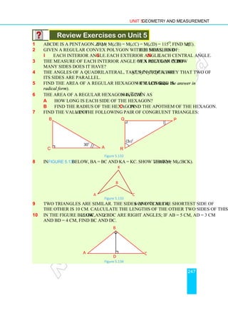 Unit 5 Geometry and Measurement
247
Review Exercises on Unit 5
1 ABCDE is a pentagon. If m(∠A) = m(∠B) = m(∠C) = m(∠D) = 115o
, find m(∠E).
2 Given a regular convex polygon with 20 sides, find the measure of:
i each interior angle. ii each exterior angle. iii each central angle.
3 The measure of each interior angle of a regular convex polygon is 150o
. How
many sides does it have?
4 The angles of a quadrilateral, taken in order, are yo
, 3yo
5yo
, 7yo
. Verify that two of
its sides are parallel.
5 Find the area of a regular hexagon if each side is 8 cm long. (leave the answer in
radical form).
6 The area of a regular hexagon is given as 384 3 cm2
a How long is each side of the hexagon?
b Find the radius of the hexagon. c Find the apothem of the hexagon.
7 Find the value of x in the following pair of congruent triangles:
Figure 5.132
8 In Figure 5.133 below, BA = BC and KA = KC. Show that m(∠BAK) = m(∠BCK).
Figure 5.133
9 Two triangles are similar. The sides of one are 4, 6 and 7 cm. The shortest side of
the other is 10 cm. Calculate the lengths of the other two sides of this triangle.
10 In the figure below, ∠ABC and ∠BDC are right angles; if AB = 5 cm, AD = 3 cm
and BD = 4 cm, find BC and DC.
Figure 5.134
B
C
A
K
C
D
A
B
(3x)o
P
Q
R
30
o
A
B
C
 
