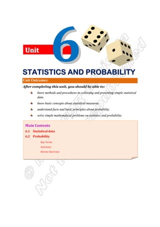 Unit Outcomes:
After completing this unit, you should be able to:
know methods and procedures in collecting and presenting simple statistical
data.
know basic concepts about statistical measures.
understand facts and basic principles about probability.
solve simple mathematical problems on statistics and probability.
Main Contents
6.1 Statistical data
6.2 Probability
Key Terms
Summary
Review Exercises
U
Un
ni
it
t
S
S
S
S
S
S
S
ST
T
T
T
T
T
T
TA
A
A
A
A
A
A
AT
T
T
T
T
T
T
TI
I
I
I
I
I
I
IS
S
S
S
S
S
S
ST
T
T
T
T
T
T
TI
I
I
I
I
I
I
IC
C
C
C
C
C
C
CS
S
S
S
S
S
S
S A
A
A
A
A
A
A
AN
N
N
N
N
N
N
ND
D
D
D
D
D
D
D P
P
P
P
P
P
P
PR
R
R
R
R
R
R
RO
O
O
O
O
O
O
OB
B
B
B
B
B
B
BA
A
A
A
A
A
A
AB
B
B
B
B
B
B
BI
I
I
I
I
I
I
IL
L
L
L
L
L
L
LI
I
I
I
I
I
I
IT
T
T
T
T
T
T
TY
Y
Y
Y
Y
Y
Y
Y
 