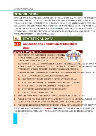 Mathematics Grade 9
250
INTRODUCTION
You have some knowledge about statistics and its basics, such as collection of data,
presentation of data, etc., from your primary grade mathematics. In this unit, we
formally define ‘statistics’ as a branch of applied mathematics and learn more about
collection, presentation and analysis of numerical data. The unit also reviews the
concept of probability, which was introduced in Grade 8 and teaches you more about
experimental and theoretical approaches to probability and helps you solve simple
problems based on these approaches.
6.1 STATISTICAL DATA
6.1.1 Collection and Tabulation of Statistical
Data
G r o u p W o r k 6 . 1
G r o u p W o r k 6 . 1
G r o u p W o r k 6 . 1
G r o u p W o r k 6 . 1
1 Split the class into three groups. Let Group A find the last
year’s mathematics result of the school in EGSECE from
the school office’s records.
Let group B collect information about the diseases treated in your nearest health
centre, hospital, or health post. Let group C measure the height of each student in
your class and consider its distribution by age and sex.
Answer the following questions using the information gathered by each group.
a How many students appeared for the exam?
b How many students scored A in the national exam?
c What was the score obtained by most of the students?
d Which diseases are treated most frequently?
e What is the average height of the class?
f Are males or females taller?
2 Discuss more about the importance and purpose of statistics.
3 What is the annual birth rate and death rate in Ethiopia? Which governmental
agency is responsible for the preparation of such records?
4 Why does the government of Ethiopia carry out a census every ten years? Discuss.
There are many definitions of the term statistics given by different scholars. However,
for the purpose of this unit, we will confine ourselves to the following:
 