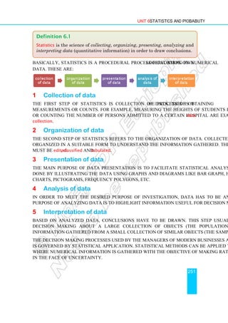 Unit 6 Statistics and Probability
251
Basically, statistics is a procedural process performing five logical steps on numerical
data. These are:
1 Collection of data
The first step of statistics is collection of data. This is the process of obtaining
measurements or counts. For example, measuring the heights of students in your class,
or counting the number of persons admitted to a certain hospital are examples of data
collection.
2 Organization of data
The second step of statistics refers to the organization of data. Collected data has to be
organized in a suitable form to understand the information gathered. The collected data
must be edited, classified and tabulated.
3 Presentation of data
The main purpose of data presentation is to facilitate statistical analysis. This can be
done by illustrating the data using graphs and diagrams like bar graph, histograms, pie-
charts, pictograms, frequency polygons, etc.
4 Analysis of data
In order to meet the desired purpose of investigation, data has to be analyzed. The
purpose of analyzing data is to highlight information useful for decision making.
5 Interpretation of data
Based on analyzed data, conclusions have to be drawn. This step usually involves
decision making about a large collection of objects (the population) based on
information gathered from a small collection of similar objects (the sample).
The decision making processes used by the managers of modern businesses and industry
is governed by statistical application. Statistical methods can be applied to any situation
where numerical information is gathered with the objective of making rational decisions
in the face of uncertainty.
Definition 6.1
Statistics is the science of collecting, organizing, presenting, analyzing and
interpreting data (quantitative information) in order to draw conclusions.
 
