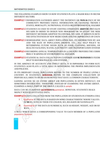 Mathematics Grade 9
252
The following examples show us how statistics plays a major role in decision making in
different sectors.
Example 1 Information gathered about the incidence or prevalence of diseases in a
community provides useful information on changing trends in health
status, mortality, nutritional status or environmental hazards.
Example 2 Statistics is used to study existing conditions and the prevalence rate of
HIV/AIDS in order to design new programs or to study the merits of
different methods adopted to control HIV/AIDS. It assists in determining
the effectiveness of new medication and the importance of counselling.
Example 3 Demographic data about population size, its distribution by age and sex
and the rate of population growth, etc., all help policy makers in
determining future needs such as food, clothing, housing, education,
health facilities, water, electricity and transportation systems.
Example 4 Recording annual temperatures in a country provides the community with
timely warning of environmental hazards.
Example 5 Statistical data collected on customer services provides feedback that can
help to reform policies and systems.
In the absence of accurate and timely data, it is impossible to form suitable policies.
Statistics also plays a vital role in monitoring the proper implementation of programs
and policies.
In its ordinary usage, population refers to the number of people living in an area or
country. In statistics, however, population refers to the complete collection of
individuals, objects or measurements that have a common characteristic.
Gaining access to an entire group (or population) is often difficult, expensive and
sometimes destructive. Therefore, instead of examining the entire group, a researcher
examines a small part of the group, called a sample.
Data can be classified as either qualitative or quantitative. However, statistics deals
mainly with quantitative data.
Example 6 Data collected from the population of students in Ethiopia could be;
i Qualitative if the data is based on some characteristic whose values are not
numbers, such as their eye colour, sex, religion or nationality.
ii Quantitative if the data is numerical such as height, weight, age or scores in
tests.
A rule which gives a corresponding value to each member of a population is called a
population function.
 