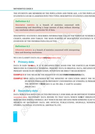 Mathematics Grade 9
254
The students are members of the population and their age, A is the population function.
Statistics can be classified into two types: Descriptive statistics and inferential statistics.
Descriptive statistics describes information collected through numerical measurement,
charts, graphs and tables. The main purpose of descriptive statistics is to provide an
overview of the information collected.
We can classify data as primary data and secondary data.
1 Primary data
Data is said to be primary, if it is obtained first hand for the particular purpose on
which one is currently working. Primary data is original data, obtained personally from
primary sources by observation, interview or direct measurement.
Example 9 If you measure the heights of students in your class, this is primary data.
Example 10 The data gathered by the Ministry of Education about the number of
students enrolled in different universities of Ethiopia is primary data for
the Ministry itself. (If you were to use this data, it would be secondary
data for you.)
2 Secondary data
Data which has been collected previously (for similar or different purpose) is known as
secondary data. Secondary data refers to that data which is not originated by the
researcher himself/herself, but which he/she obtains from someone else’s records. Some
sources of secondary data are official publications, journals, newspapers, different
studies, national statistical abstracts, etc.
Definition 6.3
Inferential statistics is a branch of statistics concerned with interpreting
data and drawing conclusions.
Definition 6.2
Descriptive statistics is a branch of statistics concerned with
summarizing and describing a large amount of data without drawing
any conclusion about a particular bit of data.
 