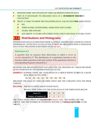 Unit 6 Statistics and Probability
257
8 Mention some advantages of tabular presentation of data.
9 Why is it necessary to organize data in a systematic manner after it has been
collected?
10 Draft a table to show the following data, collected from employees in a company.
a sex
b three ranks: supervisors, assistants and clerks
c years: 2000 and 2001
d age group: 18 years and under, over 18 but less than 50 years, over 50 years
6.1.2 Distributions and Histograms
Information (data) is obtained from a census, existing data sources, surveys or designed
experiments. After data is collected, it must be organized into a manageable form. Data
that is not organized is referred to as raw data.
Methods for organizing raw data include the drawing of tables or graphs, which allow
quick overview of the information collected.
Example 1 Suppose there are 10 students in a group whose scores in a mathematics
quiz were as follows:
13, 12, 14, 13, 12, 12, 13, 14, 15, 12
Organize the data in tabular form. What are the variates? Give the frequency of each
variate.
Solution: The data given above is raw data.
We may now tabulate the given data in the form given below.
Score (V) 12 13 14 15
Number of students (f) 4 3 2 1
The table given above is called the frequency distribution table. The scores are the
variate and the number of students getting a particular score is the frequency of the
variate.
Definition 6.3
A quantity that we measure from observation is called a variate or
variable denoted by V. The distribution of a population function is the
function which associates with each variate of the population function a
corresponding frequency denoted by f.
 