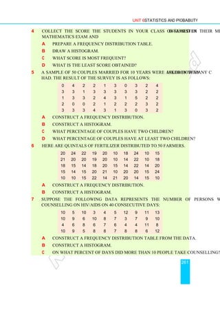 Unit 6 Statistics and Probability
261
4 Collect the score the students in your class obtained in their mid–semester
mathematics exam and
a Prepare a frequency distribution table.
b Draw a histogram.
c What score is most frequent?
d What is the least score obtained?
5 A sample of 50 couples married for 10 years were asked how many children they
had. The result of the survey is as follows:
a Construct a frequency distribution.
b Construct a histogram.
c What percentage of couples have two children?
d What percentage of couples have at least two children?
6 Here are quintals of fertilizer distributed to 50 farmers.
a Construct a frequency distribution.
b Construct a histogram.
7 Suppose the following data represents the number of persons who took
counselling on HIV/AIDS on 40 consecutive days:
a Construct a frequency distribution table from the data.
b Construct a histogram.
c On what percent of days did more than 10 people take counselling?
10 5 10 3 4 5 12 9 11 13
10 9 6 10 8 7 3 7 9 10
4 6 8 6 7 6 4 4 11 8
10 9 5 8 8 7 8 8 6 12
20 24 22 19 20 10 18 24 10 15
21 20 20 19 20 10 14 22 10 18
18 15 14 18 20 15 14 22 14 20
15 14 15 20 21 10 20 20 15 24
10 10 15 22 14 21 20 14 15 10
0 4 2 2 1 3 0 3 2 4
3 3 1 3 3 3 3 3 2 2
1 3 3 2 4 3 1 5 2 2
2 0 0 2 1 2 2 2 3 2
3 3 3 4 3 1 3 0 3 2
 