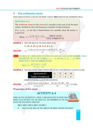 Unit 6 Statistics and Probability
263
1 The arithmetic mean
When used in everyday language the word “average” often stands for the arithmetic mean.
Example 1 Find the mean of the following data:
7, 21, 2, 17, 3, 13, 7, 4, 9, 7, 9
Solution:
7 21 2 17 3 13 7 4 9 7 9 99
9
11 11
x
+ + + + + + + + + +
= = =
Note: The mean of a population function can also be calculated from its frequency
distribution. So, if the values x1, x2, x3, …, xn occur f1, f2, f3, …, fn times,
respectively, then the mean ( x ) is given by
Mean: 1 1 2 2
1 2
...
..
n n
n
x f x f x f
x
f f f
+ + +
=
+ + +
Example 2 The following table shows the age of 14 students in a certain class:
Age in years (V) 12 13 16 18
Number of students (f) 3 4 2 5
Compute the mean age of the students.
Solution:
12 3 13 4 16 2 18 5
3 4 2 5
x
× + × + × + ×
=
+ + +
36 52 32 90 210
15 years
14 14
+ + +
= = =
Properties of the mean
ACTIVITY 6.4
There are five students in a group. Lemlem wants to know how much
money each student has and asked all the members of the group. She
found the following amounts:
Birr 6, Birr 9, Birr 8, Birr 4 and Birr 3.
a What is the mean of the amount of money within the group?
Definition 6.6
The arithmetic mean (or the mean) of a variable is the sum of all the data
values, divided by the total frequency (number of observations).
If x1, x2, x3,….., xn are the n observations of a variable, then the mean, x ,
is given by
Mean : 1 2 3 ... sum of values
total number of values
n
x x x x
x
n
+ + + +
= =
 