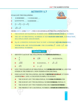 Unit 1 The Number System
21
ACTIVITY 1.7
Evaluate the following:
1 0.3030030003 . . . + 0.1414414441 . . .
2 0.5757757775 . . . – 0.242442444 . . .
3 ( ) ( )
3 + 2 3 2
× −
4 12 3
÷
From Example 2 and Activity 1.7, you can generalize the following facts:
i The sum of any rational number and an irrational number is an irrational number.
ii The set of irrational numbers is not closed with respect to addition, subtraction,
multiplication and division.
iii If p is a positive integer that is not a perfect square, then a + b p is irrational
where a and b are integers and b ≠ 0. For example, 3 2
+ and 2 2 3
− are
irrational numbers.
Exercise 1.3
1 Identify each of the following numbers as rational or irrational:
a
5
6
b 2.34 c 0.1213141516...
−
d 0.81 e 0.121121112... f 5 2
−
g 3
72 h 1 + 3
2 Give two examples of irrational numbers, one in the form of a radical and the
other in the form of a non-terminating decimal.
3 For each of the following, decide whether the statement is 'true' or 'false'. If your
answer is 'false', give a counter example to justify.
a The sum of any two irrational numbers is an irrational number.
b The sum of any two rational numbers is a rational number.
c The sum of any two terminating decimals is a terminating decimal.
d The product of a rational number and an irrational number is irrational.
 