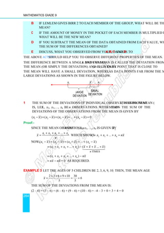 Mathematics Grade 9
264
b If Lemlem gives Birr 2 to each member of the group, what will be the new
mean?
c If the amount of money in the pocket of each member is multiplied by 3,
what will be the new mean?
d If you subtract the mean of the data obtained from each value, what will be
the sum of the differences obtained?
e Discuss, what you observed from your answers to a, b, c and d.
The above Activity should help you to observe different properties of the mean.
The difference between a single data value x and the mean is called the deviation from
the mean (or simply the deviation) and is given by ( )
x x
− . A data point that is close to
the mean will have a small deviation, whereas data points far from the mean will have
large deviations as shown in the figure below.
1 The sum of the deviations of individual observations from mean ( x) is zero. That
is, let x1, x2, x3,…, xn be n observations with mean x. Then the sum of the
deviations of the observations from the mean is given by
1 2 3
( ) ( ) ( ) ... ( ) 0
n
x x x x x x x x
− + − + − + + − =
Proof:-
Since the mean of n observations x1, x2, x3, …, xn is given by x,
1 2 3 ... n
x x x x
x
n
+ + + +
= 1 2 3
which shows ... n
x x x x nx
+ + + + =
Now, 1 2 3
( ) ( ) ( ) ... ( )
n
x x x x x x x x
− + − + − + + −
1 2 3
times
( ... ) ( ... )
n
n
x x x x x x x x
= + + + + − + + +




1 2 3
( ... )
n
x x x x nx
= + + + + −
nx nx
= − = 0 as required.
Example 3 Let the ages of 5 children be 2, 3, 6, 9, 10. Then, the mean age
2 3 6 9 10 30
6
5 5
x
+ + + +
= = =
The sum of the deviations from the mean is:
(2 – 6) + (3 – 6) + (6 – 6) + (9 – 6) + (10 – 6) = –4 – 3 + 0 + 3 + 4 = 0
large
deviation
small
deviation
1
x x 2
x
 