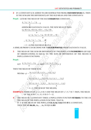 Unit 6 Statistics and Probability
265
2 If a constant k is added to (or subtracted from) each data value, then the new mean
is the sum (or the difference) of the old mean and the constant k.
Proof:- Let x be the mean of the data values x and k be the constant.
1 2 3
+ + + ... +
=
n
x x x x
x
n
Adding k to each data value, the new mean is then
1 2 3
( + ) ( ) ( ) ( )
=
n
x k x k x k x k
n
+ + + + + + +
…
1 2 3
+ + +... + + + + +...+
n
x x x x k k k k
n
= 1 2 3
+ + + ... +
+
n
x x x x nk
n n
= x + k (the old mean plus k).
A similar proof can be done for the case when k is subtracted from each data value.
3 The mean of the sum or difference of two population functions (of equal numbers
of observations) is equal to the sum or difference of the means of the two
population functions.
Proof:-
Let 1 2 3 1 2 3
... ...
and
n n
x x x x y y y y
x y
n n
+ + + + + + + +
= =
Then the mean of their sum,
Mean (x + y) = 1 1 2 2
( ) ( ) . . . ( )
n n
x y x y x y
n
+ + + + + +
= 1 2 3 1 2 3
( . . . + ) ( . . . )
n n
x x x x y y y y
n
+ + + + + + + +
= 1 2 3 1 2 3
( . . . ) ( . . . )
n n
x x x x y y y y
n n
+ + + + + + + +
+
= x y
+ (the sum of the means)
Example 4 The mean of 2, 4, 6, 8 is 5 and the mean of 5, 7, 9, 7 is 7. Then, the mean
of the sum 7, 11, 15, 15 is 5+7 = 12.
4 The mean of a constant times a population function is equal to the constant times
the mean of the population function. That is,
if x is the mean of the population function x1, x2, x3,…, xn and if k is a constant,
then the mean of kx1, kx2, kx3,…, kxn is equal to .
kx
 