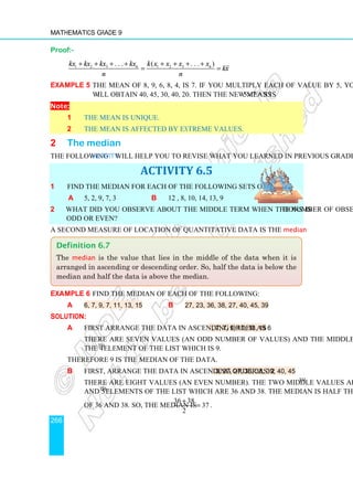 Mathematics Grade 9
266
Proof:-
1 2 3 1 2 3
. . . ( . . . )
n n
kx kx kx kx k x x x x
kx
n n
+ + + + + + + +
= =
Example 5 The mean of 8, 9, 6, 8, 4, is 7. If you multiply each of value by 5, you
will obtain 40, 45, 30, 40, 20. Then the new mean is 5 7 = 35
×
Note:
1 The mean is unique.
2 The mean is affected by extreme values.
2 The median
The following Activity will help you to revise what you learned in previous grades.
ACTIVITY 6.5
1 Find the median for each of the following sets of data.
a 5, 2, 9, 7, 3 b 12 , 8, 10, 14, 13, 9
2 What did you observe about the middle term when the number of observations is
odd or even?
A second measure of location of quantitative data is the median.
Example 6 Find the median of each of the following:
a 6, 7, 9, 7, 11, 13, 15 b 27, 23, 36, 38, 27, 40, 45, 39
Solution:
a First arrange the data in ascending order as 6, 7, 7, 9, 11, 13, 15
There are seven values (an odd number of values) and the middle value is
the 4th
element of the list which is 9.
Therefore 9 is the median of the data.
b First, arrange the data in ascending order as 23, 27, 27, 36, 38, 39, 40, 45
There are eight values (an even number). The two middle values are the 4th
and 5th
elements of the list which are 36 and 38. The median is half the sum
of 36 and 38. So, the median is
36 38
37
2
+
= .
Definition 6.7
The median is the value that lies in the middle of the data when it is
arranged in ascending or descending order. So, half the data is below the
median and half the data is above the median.
 