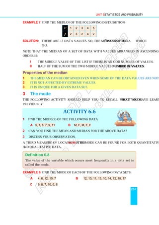 Unit 6 Statistics and Probability
267
Example 7 Find the median of the following distribution
V 1 2 3 4 5
f 2 3 2 4 2
Solution: There are 13 data values. So, the median is the 7th
piece of data, which
is 3.
Note that the median of a set of data with values arranged in ascending or descending
order is:
i the middle value of the list if there is an odd number of values.
ii half of the sum of the two middle values if there is an even number of values.
Properties of the median
1 The median can be obtained even when some of the data values are not known.
2 It is not affected by extreme values.
3 It is unique for a given data set.
3 The mode
The following activity should help you to recall what you have learnt about mode
previously.
ACTIVITY 6.6
1 Find the mode(s) of the following data
a 5, 7, 8, 7, 9, 11 b M, F, M, F, F
2 Can you find the mean and median for the above data?
3 Discuss your observation.
A third measure of location is the mode. The mode can be found for both quantitative
and qualitative data.
Example 8 Find the mode of each of the following data sets:
a 4, 6, 12, 10, 7 b 12, 10, 11, 13, 10, 14, 12, 18, 17
c 9, 8, 7, 10, 6, 8
Definition 6.8
The value of the variable which occurs most frequently in a data set is
called the mode.
 