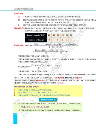 Mathematics Grade 9
268
Solution:
a It has no mode because each value occurs only once.
b The values 10 and 12 both occur twice, while the others occur only once.
It has two modes and the data is a bimodal.
c 8 is the mode because it occurred twice (most frequently).
Example 9 Find the mean, median and mode of the following distribution of
temperatures in a certain town for one month.
Temperature in o
C(V) 20 21 23 24 26 28
Number of days(f) 2 4 5 9 3 7
Solution: Mean:
(20 2) (21 4) (23 5) (24 9) (26 3) (28 7)
2 4 5 9 3 7
x
× + × + × + × + × + ×
=
+ + + + +
40 84 115 216 78 196 729
24.3
30 30
+ + + + +
= = =
Therefore, the mean is 24.3ºC.
The number of observations is an even number which is 30. So, the median is half
the sum of the 15th
and 16th
values.
i.e., median =
th th
15 value + 16 value 24 + 24
= = 24
2 2
Therefore, the median is 24ºC.
The value with highest frequency is the number 24. Therefore, the mode is 24ºC.
Note that a set of data can have no mode, one mode (unimodal), two modes (bimodal)
or more than two modes (multimodal). If there is no observation that occurs with the
highest frequency, we say the data has no mode.
Properties of the Mode
1 The mode is not always unique.
2 It is not affected by extreme values.
3 The mode can also be used for qualitative data.
Exercise 6.3
1 a Find the mean, mode and median of the following data.
11, 9,14, 3, 11, 4, 10, 21, 8, 15, 350
b Which measure of location is preferable for this data?
 