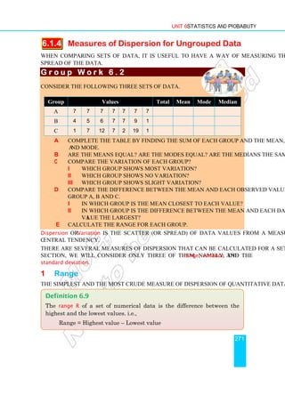 Unit 6 Statistics and Probability
271
6.1.4 Measures of Dispersion for Ungrouped Data
When comparing sets of data, it is useful to have a way of measuring the scatter or
spread of the data.
G r o u p W o r k 6 . 2
G r o u p W o r k 6 . 2
G r o u p W o r k 6 . 2
G r o u p W o r k 6 . 2
Consider the following three sets of data.
Group Values Total Mean Mode Median
A 7 7 7 7 7 7 7
B 4 5 6 7 7 9 1
C 1 7 12 7 2 19 1
a Complete the table by finding the sum of each group and the mean, median
and mode.
b Are the means equal? Are the modes equal? Are the medians the same?
c Compare the variation of each group?
i Which group shows most variation?
ii Which group shows no variation?
iii Which group shows slight variation?
d Compare the difference between the mean and each observed value in
Group A, B and C.
i In which group is the mean closest to each value?
ii In which group is the difference between the mean and each data
value the largest?
e Calculate the range for each group.
Dispersion or Variation is the scatter (or spread) of data values from a measure of
central tendency.
There are several measures of dispersion that can be calculated for a set of data. In this
section, we will consider only three of them, namely, the range, variance and the
standard deviation.
1 Range
The simplest and the most crude measure of dispersion of quantitative data is the range.
Definition 6.9
The range R of a set of numerical data is the difference between the
highest and the lowest values. i.e.,
Range = Highest value – Lowest value
 