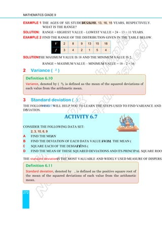 Mathematics Grade 9
272
Example 1 The ages of six students are 24, 20, 18, 13, 16, 15 years, respectively.
What is the range?
Solution: Range = highest value – lowest value = 24 – 13 = 11 years.
Example 2 Find the range of the distribution given in the table below.
V 2 8 9 13 15 18
f 3 4 2 1 5 4
Solution: The maximum value is 18 and the minimum value is 2.
Range = maximum value – minimum value = 18 – 2 = 16
2 Variance (σ2 )
3 Standard deviation (σ)
The following Activity will help you to learn the steps used to find variance and standard
deviation.
ACTIVITY 6.7
Consider the following data set:
2, 3, 10, 6, 9
a Find the mean .
x
b Find the deviation of each data value from the mean (x – x ).
c Square each of the deviations (x – x )2
.
d Find the mean of these squared deviations and its principal square root.
The standard deviation is the most valuable and widely used measure of dispersion.
Definition 6.11
Standard deviation, denoted by σ, is defined as the positive square root of
the mean of the squared deviations of each value from the arithmetic
mean.
Definition 6.10
Variance, denoted by (σ2), is defined as the mean of the squared deviations of
each value from the arithmetic mean.
 