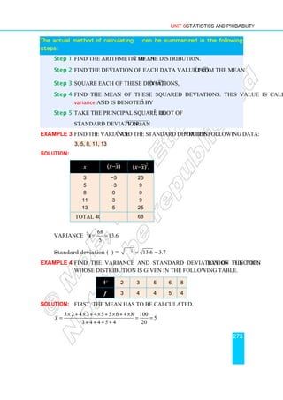 Unit 6 Statistics and Probability
273
The actual method of calculating
The actual method of calculating
The actual method of calculating
The actual method of calculating σ
σ
σ
σ can be summarized in the following
can be summarized in the following
can be summarized in the following
can be summarized in the following
steps:
steps:
steps:
steps:
Step 1 Find the arithmetic mean x of the distribution.
Step 2 Find the deviation of each data value from the mean ( )
x x
− .
Step 3 Square each of these deviations,
2
( ) .
x x
−
Step 4 Find the mean of these squared deviations. This value is called the
variance and is denoted by σ2
.
Step 5 Take the principal square root of σ2
, i.e.
Standard deviation = .
variance
Example 3 Find the variance σ2
and the standard deviation σ for the following data:
3, 5, 8, 11, 13
Solution:
x ( )
x x
− 2
( ) .
x x
−
3
5
8
11
13
−5
−3
0
3
5
25
9
0
9
25
Total 40 68
Variance (σ2
) = 6
.
13
5
68
=
Standard deviation (σ) = 2
13.6 3.7
σ = ≈
Example 4 Find the variance and standard deviation of the population function
whose distribution is given in the following table.
V 2 3 5 6 8
f 3 4 4 5 4
Solution: First, the mean has to be calculated.
3 2 4 3 4 5 5 6 4 8 100
5
3 4 4 5 4 20
x
× + × + × + × + ×
= = =
+ + + +
 