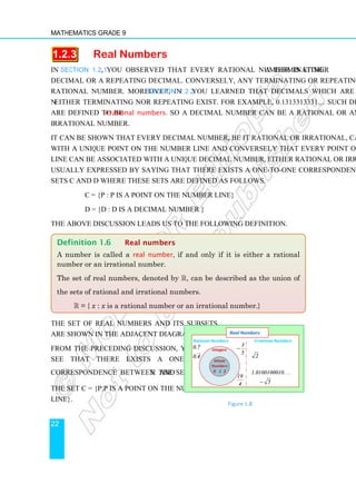 Mathematics Grade 9
22
1.2.3 Real Numbers
In Section 1.2.1, you observed that every rational number is either a terminating
decimal or a repeating decimal. Conversely, any terminating or repeating decimal is a
rational number. Moreover, in Section 1.2.2 you learned that decimals which are
neither terminating nor repeating exist. For example, 0.1313313331… Such decimals
are defined to be irrational numbers. So a decimal number can be a rational or an
irrational number.
It can be shown that every decimal number, be it rational or irrational, can be associated
with a unique point on the number line and conversely that every point on the number
line can be associated with a unique decimal number, either rational or irrational. This is
usually expressed by saying that there exists a one-to-one correspondence between the
sets C and D where these sets are defined as follows.
C = {P : P is a point on the number line}
D = {d : d is a decimal number }
The above discussion leads us to the following definition.
The set of real numbers and its subsets
are shown in the adjacent diagram.
From the preceding discussion, you can
see that there exists a one-to-one
correspondence between the set R and
the set C = {P:P is a point on the number
line}.
Definition 1.6 Real numbers
A number is called a real number, if and only if it is either a rational
number or an irrational number.
The set of real numbers, denoted by R, can be described as the union of
the sets of rational and irrational numbers.
R = { x : x is a rational number or an irrational number.}
–4 –1
Whole
Numbers
0 1 2
Integers
-2
Rational Numbers
.
.
0 7
0 4
3
5
19
4
−
. . . .
2
1 0100100010
5
π
−
Irrational Numbers
Real Numbers
Figure 1.8
 