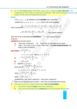 Unit 6 Statistics and Probability
275
1 If a constant c is added to each value of a population function, then the new
variance is the same as the old variance. The new standard deviation is also the
same as the old standard deviation.
Proof:-
Let x1, x2, x3,..., xn be n observations with mean x and variance σ2
.
Adding c: 1 2 3
, , , . . ., .
n
x c x c x c x c
+ + + + Then the new mean is x c
+ .
New variance =
] [ ] [ ]
2
2 2
1 2
( ) ( ) ( ) ( ) ... ( ) ( )
n
x c x c x c x c x c x c
n
 + − + + + − + + + + − +

2 2 2
1 2
( ) ( ) . . . ( )
n
x x x x x x
n
− + − + + −
= = σ2
. (The original variance)
and the new standard deviation is variance =
2
σ = σ( the original standard
deviation)
Example 5 Given 1, 2, 6, 3
a Find the variance b Find the standard deviation.
c Add 2 to each value and find the variance and standard deviation of the
resulting numbers
Solution:
1 2 6 3
3
4
x
+ + +
= =
2
: 2, 1 ,3, 0 and ( ) : 4, 1, 9, 0
x x x x
− − − −
a 2 4 + 1 + 9 + 0 14
= = = 3.5
4 4
σ
b σ = 3.5 1.87
≈
c Adding 2: 3, 4, 8, 5
New mean:
3 4 8 5 20
5 3 2
4 4
x
+ + +
= = = = +
2
: 2, 1 ,3, 0 and ( ) : 4, 1, 9, 0
x x x x
− − − −
New:
4 +1+9 + 0 14
= = 3.5
4 4
σ =
2
New = 3.5 1.87
σ ≈
Therefore, the old variance = the new variance
The old standard deviation = the new standard deviation.
2 If each value of a population function is multiplied by a constant c, then
i The new variance is c2
times the old variance
ii The new standard deviation is |c| times the old standard deviation.
 