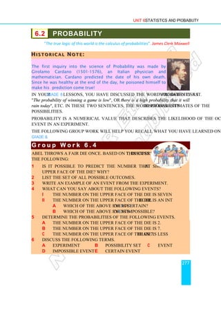 Unit 6 Statistics and Probability
277
6.2 PROBABILITY
The true logic of this world is the calculus of probabilities. James Clerk Maxwell
H
H
H I
I
I S
S
S T
T
T O
O
O R
R
R I
I
I C
C
C A
A
A L
L
L N
N
N O
O
O T
T
T E
E
E :
::
The first inquiry into the science of Probability was made by
Girolamo Cardano (1501-1576), an Italian physician and
mathematician. Cardano predicted the date of his own death.
Since he was healthy at the end of the day, he poisoned himself to
make his prediction come true!
In your Grade 8 lessons, you have discussed the word probability as you often use it.
The probability of winning a game is low, or “there is a high probability that it will
rain today, etc. In these two sentences, the word probability describes estimates of the
possibilities.
Probability is a numerical value that describes the likelihood of the occurrence of an
event in an experiment.
The following group work will help you recall what you have learned on this topic in
Grade 8.
G r o u p W o r k 6 . 4
G r o u p W o r k 6 . 4
G r o u p W o r k 6 . 4
G r o u p W o r k 6 . 4
Abel throws a fair die once. Based on this experiment, discuss
the following:
1 Is it possible to predict the number that shows on the
upper face of the die? Why?
2 List the set of all possible outcomes.
3 Write an example of an event from the experiment.
4 What can you say about the following events?
i The number on the upper face of the die is seven.
ii The number on the upper face of the die is an integer.
a Which of the above events i or ii is certain?
b Which of the above events i or ii is impossible?
5 Determine the probabilities of the following events.
a The number on the upper face of the die is 2.
b The number on the upper face of the die is 7.
c The number on the upper face of the die is less than 7.
6 Discuss the following terms.
a experiment b possibility set c event
d impossible event e certain event
 