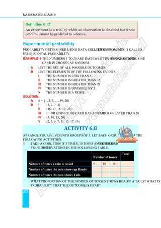 Mathematics Grade 9
278
Experimental probability
Probability determined using data collected from repeated experiments is called
experimental probability.
Example 1 The numbers 1 to 20 are each written on one of 20 identical cards. One
card is chosen at random.
a List the set of all possible outcomes.
b List the elements of the following events:
i The number is less than 5.
ii The number is greater than 15.
iii The number is greater than 21.
iv The number is divisible by 5.
v The number is a prime.
Solution:
a S = {1, 2, 3, …, 19, 20}
b i {1, 2, 3, 4}
ii {16, 17, 18, 19, 20}
iii { } or ∅, since no card has a number greater than 20.
iv {5, 10, 15, 20}
v {2, 3, 5, 7, 11, 13, 17, 19}
ACTIVITY 6.8
Arrange yourselves into groups of 5. Let each group perform the
following activities.
1 Take a coin, toss it 5 times, 10 times and 15 times, and record
your observations in the following table.
What proportion of the number of tosses shows Heads? a Tails? What is the
probability that the outcome is Head?
Number of tosses
Total
Number of times a coin is tossed 5 10 15
Number of times the coin shows up Heads
Number of times the coin shows Tails
Definition 6.12
An experiment is a trial by which an observation is obtained but whose
outcome cannot be predicted in advance.
 