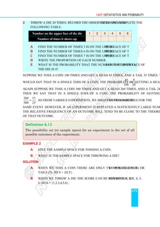 Unit 6 Statistics and Probability
279
2 Throw a die 20 times. Record the observation in each trial and complete the
following table.
a Find the number of times 3 is on the upper face of the die.
b Find the number of times 6 is on the upper face of the die.
c Find the number of times 7 is on the upper face of the die.
d Write the proportion of each number.
e What is the probability that the number that shows up on the upper face of
the die is 4?
Suppose we toss a coin 100 times and get a head 45 times, and a tail 55 times. Then we
would say that in a single toss of a coin, the probability of getting a head is
45 9
.
100 20
=
Again suppose we toss a coin 500 times and get a head 260 times, and a tail 240 times.
Then we say that in a single toss of a coin, the probability of getting a head is
260 13
.
500 25
= So from various experiments, we might obtain different probabilities for the
same event. However, if an experiment is repeated a sufficiently large number of times,
the relative frequency of an outcome will tend to be close to the theoretical probability
of that outcome.
Example 2
a Give the sample space for tossing a coin.
b What is the sample space for throwing a die?
Solution:
a When we toss a coin there are only two possible outcomes: Heads (H) or
Tails (T). So S = {H,T}.
b When we throw a die the score can be any of the six numbers 1, 2, 3, 4, 5,
6, so S = {1,2,3,4,5,6}.
Definition 6.13
The possibility set (or sample space) for an experiment is the set of all
possible outcomes of the experiment.
Number on the upper face of the die 1 2 3 4 5 6
Number of times it shows up
 