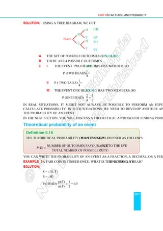 Unit 6 Statistics and Probability
281
Solution: Using a tree diagram, we get
a The set of possible outcomes is S = { HH,HT,TH,TT}.
b There are 4 possible outcomes.
c i The event two heads = {HH} has one member, so
P (two heads) =
1
4
ii P ( two tails) =
1
4
iii The event one head = {HT,TH} has two members, so
P (one head) =
2 1
4 2
=
In real situations, it might not always be possible to perform an experiment and
calculate probability. In such situations, we need to develop another approach to find
the probability of an event.
In the next section, you will discuss a theoretical approach of finding probabilities.
Theoretical probability of an event
You can write the probability of an event as a fraction, a decimal, or a percentage.
Example 5 A fair coin is tossed once. What is the probability of getting a head?
Solution:
S = { H, T}
E = {H}
P (head) =
( ) 1
( ) 2
n E
n S
= = 0.5
Definition 6.16
The theoretical probability of an event E, written as P (E) is defined as follows:
Number of outcomes favourable to the event
( )
Total number of possible outcomes ( )
E
P E
S
=
H
T
T
T
H
H
Start
HH
HT
TH
TT
 