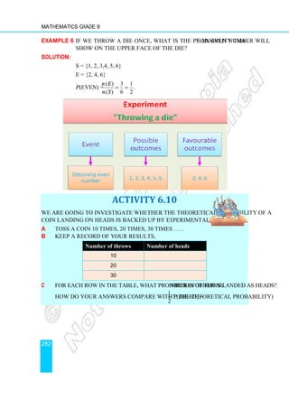Mathematics Grade 9
282
Example 6 If we throw a die once, what is the probability that an even number will
show on the upper face of the die?
Solution:
S = {1, 2, 3,4, 5, 6}
E = {2, 4, 6}
P(even) =
( ) 3 1
.
( ) 6 2
n E
n S
= =
ACTIVITY 6.10
We are going to investigate whether the theoretical probability of a
coin landing on Heads is backed up by experimental results.
a Toss a coin 10 times, 20 times, 30 times . . . .
b Keep a record of your results,
Number of throws Number of heads
10
20
30
c For each row in the table, what proportion of the number of throws landed as heads?
How do your answers compare with P (head) =
1
2
? (the theoretical probability)
 