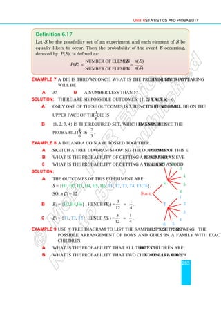 Unit 6 Statistics and Probability
283
Example 7 A die is thrown once. What is the probability that the number appearing
will be
a 3? b a number less than 5?
Solution: There are six possible outcomes: {1, 2, 3, 4, 5, 6}. Hence n = 6.
a Only one of these outcomes is 3. Hence the probability that 3 will be on the
upper face of the die is
1
6
.
b {1, 2, 3, 4} is the required set, which has four elements. Hence the
probability is
4 2
6 3
= .
Example 8 A die and a coin are tossed together.
a Sketch a tree diagram showing the outcomes of this experiment.
b What is the probability of getting a head and an even number?
c What is the probability of getting a tail and an odd number?
Solution:
a The outcomes of this experiment are:
S = {H1, H2, H3, H4, H5, H6, T1, T2, T3, T4, T5,T6}.
So, n (S) = 12
b E1 = {H2,H4,H6} . Hence P (E1) =
3 1
12 4
= .
c E2 = {T1, T3, T5}. Hence P (E2) =
3 1
12 4
= .
Example 9 Use a tree diagram to list the sample space (possibility set) showing the
possible arrangement of boys and girls in a family with exactly three
children.
a What is the probability that all three children are boys?
b What is the probability that two children are boys and one is a girl?
Definition 6.17
Let S be the possibility set of an experiment and each element of S be
equally likely to occur. Then the probability of the event E occurring,
denoted by P(E), is defined as:
P(E) =
number of elements in
number of elements in
E
S
=
( )
( )
n E
n S
Start
H
T
1 2
3
5
4
6
1
2
3
4
5
6
 