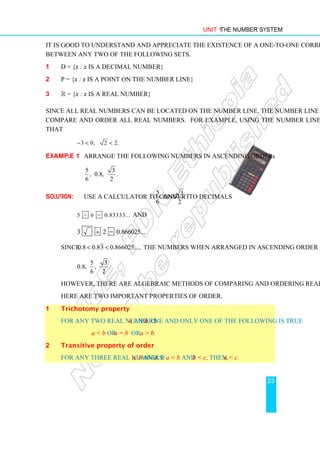 Unit 1 The Number System
23
It is good to understand and appreciate the existence of a one-to-one correspondence
between any two of the following sets.
1 D = {x : x is a decimal number}
2 P = {x : x is a point on the number line}
3 R = {x : x is a real number}
Since all real numbers can be located on the number line, the number line can be used to
compare and order all real numbers. For example, using the number line you can tell
that
3 0, 2 2.
−  
Example 1 Arrange the following numbers in ascending order:
5 3
, 0.8, .
6 2
Solution: Use a calculator to convert
5
6
and
3
2
to decimals
5 ÷ 6 = 0.83333... and
3 2 = 0.866025...
÷
Since 0.8 0.83 0.866025...,
  the numbers when arranged in ascending order are
5 3
0.8, , .
6 2
However, there are algebraic methods of comparing and ordering real numbers.
Here are two important properties of order.
1 Trichotomy property
For any two real numbers a and b, one and only one of the following is true
a  b or a = b or a  b.
2 Transitive property of order
For any three real numbers a, b and c, if a  b and b  c, then, a  c.
 
