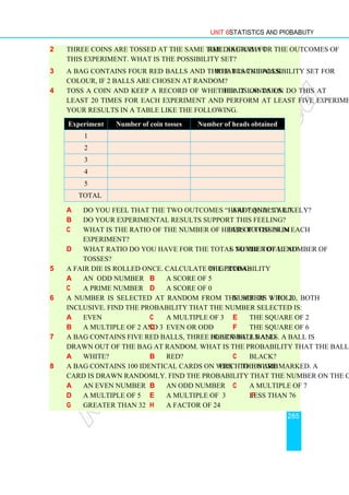 Unit 6 Statistics and Probability
285
2 Three coins are tossed at the same time. Sketch a tree diagram for the outcomes of
this experiment. What is the possibility set?
3 A bag contains four red balls and three black balls. What is the possibility set for
colour, if 2 balls are chosen at random?
4 Toss a coin and keep a record of whether it lands on Heads or Tails. Do this at
least 20 times for each experiment and perform at least five experiments. Enter
your results in a table like the following.
a Do you feel that the two outcomes “head” and “tail” are equally likely?
b Do your experimental results support this feeling?
c What is the ratio of the number of heads to the number of tosses in each
experiment?
d What ratio do you have for the total number of heads to the total number of
tosses?
5 A fair die is rolled once. Calculate the probability of getting:
a an odd number b a score of 5
c a prime number d a score of 0
6 A number is selected at random from the set of whole numbers 1 to 20, both
inclusive. Find the probability that the number selected is:
a even c a multiple of 3 e the square of 2
b a multiple of 2 and 3 d even or odd f the square of 6
7 A bag contains five red balls, three black balls and four white balls. A ball is
drawn out of the bag at random. What is the probability that the ball drawn is:
a white? b red? c black?
8 A bag contains 100 identical cards on which the numbers 1 to 100 are marked. A
card is drawn randomly. Find the probability that the number on the card is:
a an even number b an odd number c a multiple of 7
d a multiple of 5 e a multiple of 3 f less than 76
g greater than 32 h a factor of 24
Experiment Number of coin tosses Number of heads obtained
1
2
3
4
5
Total
 