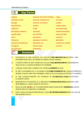 Mathematics Grade 9
286
Key Terms
analysis measure of central tendency range
arithmetic mean measure of dispersion raw data
average measure of location sample
classification median sample space
collection mode secondary data
descriptive statistics outcomes standard deviation
equally likely presentation statistical data
event population statistics
frequency population function tabulation
frequency distribution possibility set variable (or variate)
histogram primary data variance
interpretation probability
Summary
1 Statistics is the science of collecting, organizing, presenting, analysing and
interpreting data in order to draw conclusions.
2 A population is the complete collection of individuals, objects or measurements
that have a characteristic in common.
3 A small part (or a subset) of a population is called a sample.
4 If the categories of a classification are based on some attribute or characteristics
whose values are not numbers, then it is called qualitative classification.
5 If the characteristic of interest is numerical, then it is called quantitative
classification.
6 Descriptive statistics is a branch of statistics concerned with summarizing and
describing a large amount of data.
7 Data is said to be primary, if it is obtained first-hand for the particular purpose on
which one is currently working.
8 Data that has been previously collected for a similar or different purpose is called
secondary data.
 