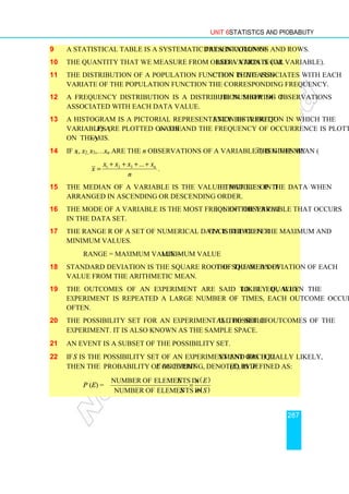 Unit 6 Statistics and Probability
287
9 A statistical table is a systematic presentation of data in columns and rows.
10 The quantity that we measure from observation is called a variate (or variable).
11 The distribution of a population function is the function that associates with each
variate of the population function the corresponding frequency.
12 A frequency distribution is a distribution showing the number of observations
associated with each data value.
13 A histogram is a pictorial representation of a frequency distribution in which the
variables (V) are plotted on the x-axis and the frequency of occurrence is plotted
on the y-axis.
14 If x1, x2, x3,…xn are the n observations of a variable then the mean ( x) is given by
1 2 3 ... n
x x x x
x
n
+ + + +
= .
15 The median of a variable is the value that lies in the middle of the data when
arranged in ascending or descending order.
16 The mode of a variable is the most frequent observation of the variable that occurs
in the data set.
17 The range R of a set of numerical data is the difference between the maximum and
minimum values.
Range = maximum value − minimum value
18 Standard deviation is the square root of the mean of the squared deviation of each
value from the arithmetic mean.
19 The outcomes of an experiment are said to be equally likely if, when the
experiment is repeated a large number of times, each outcome occurs equally
often.
20 The possibility set for an experiment is the set of all possible outcomes of the
experiment. It is also known as the sample space.
21 An event is a subset of the possibility set.
22 If S is the possibility set of an experiment and each element of S is equally likely,
then the probability of an event E occurring, denoted by P (E), is defined as:
P (E) =
( )
( )
Number of elements in
Number of elements in
E n E
S n S
=
 