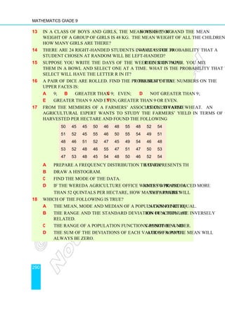 Mathematics Grade 9
290
13 In a class of boys and girls, the mean weight of 8 boys is 55 kg and the mean
weight of a group of girls is 48 kg. The mean weight of all the children is 50.8 kg.
How many girls are there?
14 There are 24 right-handed students in a class of 30. What is the probability that a
student chosen at random will be left-handed?
15 Suppose you write the days of the week on identical pieces of paper. You mix
them in a bowl and select one at a time. What is the probability that the day you
select will have the letter r in it?
16 A pair of dice are rolled. Find the probability that the sum of the numbers on the
upper faces is:
a 9; b greater than 9; c even; d not greater than 9;
e greater than 9 and even; f greater than 9 or even.
17 From the members of a farmers’ association 50 farmers cultivated wheat. An
agricultural expert wants to study the farmers’ yield in terms of quintals they
harvested per hectare and found the following
a Prepare a frequency distribution that represents the data.
b Draw a histogram.
c Find the mode of the data.
d If the wereda agriculture office wants to praise farmers who produced more
than 52 quintals per hectare, how many farmers will they praise?
18 Which of the following is true?
a The mean, mode and median of a population function cannot be equal.
b The range and the standard deviation of a population function are inversely
related.
c The range of a population function cannot be a non-positive number.
d The sum of the deviations of each value of a population from the mean will
always be zero.
50 45 45 50 46 48 55 48 52 54
51 52 45 55 46 50 55 54 49 51
48 46 51 52 47 45 49 54 46 48
53 52 48 46 55 47 51 47 50 53
47 53 48 45 54 48 50 46 52 54
 