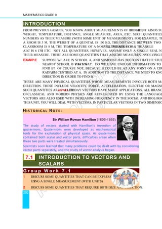 Mathematics Grade 9
292
INTRODUCTION
From previous grades, you know about measurements of different kinds such as height,
weight, temperature, distance, angle measure, area, etc. Such quantities assume real
numbers as their measure (with some unit of measurement). For example, the height of
a room is 3 m, the weight of a quintal is 100 kg, the distance between two walls in a
classroom is 8 m, the temperature of a normal person is 36.5o
C, the area of a triangle
ABC is 6 cm2
, etc. Not all quantities, however, assume only a single real number as
their measure. There are some quantities that assume measures involving directions.
Example Suppose we are in School A, and someone has told us that he studies at a
nearby school B that is d m away. Do we have enough information to
find B? Of course not, because B could be at any point on a circle of
radius d m centred at A. In addition to the distance, we need to know the
direction in order to find B.
There are many physical quantities whose measurements involve both magnitude and
direction. These include velocity, force, acceleration, electric or magnetic fields, etc.
Such quantities are called vectors. Today vectors have many applications. All branches
of classical and modern physics are represented by using the language of vectors.
Vectors are also used with increasing frequency in the social and biological sciences. In
this unit, you will deal with vectors, in particular vectors in two dimensions.
H
H
H I
I
I S
S
S T
T
T O
O
O R
R
R I
I
I C
C
C A
A
A L
L
L N
N
N O
O
O T
T
T E
E
E :
::
Sir William Rowan Hamilton (1805-1865)
The study of vectors started with Hamilton’s invention of
quaternions. Quaternions were developed as mathematical
tools for the exploration of physical space. As quaternions
contained both scalar and vector parts, difficulties arose when
these two parts were treated simultaneously.
Scientists soon learned that many problems could be dealt with by considering
vector parts separately, and the study of vector analysis began.
7.1 INTRODUCTION TO VECTORS AND
SCALARS
G r o u p W o r k
G r o u p W o r k
G r o u p W o r k
G r o u p W o r k 7
7
7
7 . 1
. 1
. 1
. 1
1 Discuss some quantities that can be expressed completely
using a single measurement (with units) .
2 Discuss some quantities that require both size and direction.
 