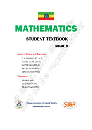 MATHEMATICS
STUDENT TEXTBOOK
Authors, Editors and Reviewers:
C.K. Bansal (B.Sc., M.A.)
Rachel Mary Z
Dawod Adem
Kassa Michael
Berhanu Guta
Evaluators:
Tesfaye Ayele
Dagnachew Yalew
Tekeste Woldetensai
FEDERAL DEMOCRATIC REPUBLIC OF ETHIOPIA
MATHEMATICS
STUDENT TEXTBOOK
GRADE
GRADE
GRADE
GRADE 9
9
9
9
Authors, Editors and Reviewers:
(B.Sc., M.A.)
Rachel Mary Z. (B.Sc.)
(M.Sc.)
Kassa Michael (M.Sc.)
Berhanu Guta (Ph.D.)
Tesfaye Ayele
Dagnachew Yalew
Tekeste Woldetensai
FEDERAL DEMOCRATIC REPUBLIC OF ETHIOPIA
MINISTRY OF EDUCATION
MATHEMATICS
STUDENT TEXTBOOK
9
9
9
9
 