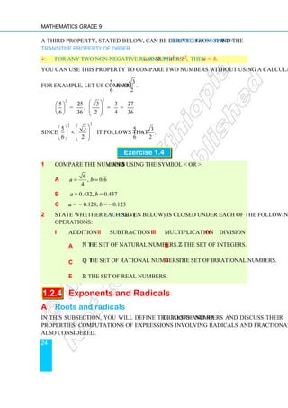 Mathematics Grade 9
24
A third property, stated below, can be derived from the Trichotomy Property and the
Transitive Property of Order.
 For any two non-negative real numbers a and b, if a2
 b2
, then a  b.
You can use this property to compare two numbers without using a calculator.
For example, let us compare
5
6
and
3
.
2
2
2
5 25 3 3 27
= , = =
6 36 2 4 36
 
 
 
   
   
Since
2
2
5 3
,
6 2
 
 
  
   
   
it follows that
5 3
 .
6 2
Exercise 1.4
1 Compare the numbers a and b using the symbol  or .
a
6
, 0.6
4
a b
= =
b a = 0.432, b = 0.437
c a = – 0.128, b = – 0.123
2 State whether each set (a – e given below) is closed under each of the following
operations:
i addition ii subtraction iii multiplication iv division
a N the set of natural numbers. b Z the set of integers.
c Q the set of rational numbers. d The set of irrational numbers.
e R the set of real numbers.
1.2.4 Exponents and Radicals
A Roots and radicals
In this subsection, you will define the roots and radicals of numbers and discuss their
properties. Computations of expressions involving radicals and fractional exponents are
also considered.
 