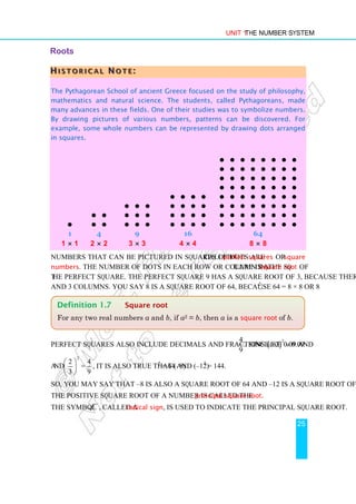 Unit 1 The Number System
25
Roots
H
H
H I
I
I S
S
S T
T
T O
O
O R
R
R I
I
I C
C
C A
A
A L
L
L N
N
N O
O
O T
T
T E
E
E :
::
The Pythagorean School of ancient Greece focused on the study of philosophy,
mathematics and natural science. The students, called Pythagoreans, made
many advances in these fields. One of their studies was to symbolize numbers.
By drawing pictures of various numbers, patterns can be discovered. For
example, some whole numbers can be represented by drawing dots arranged
in squares.
•
1
1 × 1
• •
• •
4
2 × 2
• • •
• • •
• • •
9
3 × 3
• • • •
• • • •
• • • •
• • • •
16
4 × 4
• • • • • • • •
• • • • • • • •
• • • • • • • •
• • • • • • • •
• • • • • • • •
• • • • • • • •
• • • • • • • •
• • • • • • • •
64
8 × 8
Numbers that can be pictured in squares of dots are called perfect squares or square
numbers. The number of dots in each row or column in the square is a square root of
the perfect square. The perfect square 9 has a square root of 3, because there are 3 rows
and 3 columns. You say 8 is a square root of 64, because 64 = 8 × 8 or 82
.
Perfect squares also include decimals and fractions like 0.09 and
4
.
9
Since ( )
2
0.3 0.09
=
and
2
2 4
=
3 9
 
 
 
, it is also true that (–8)2
= 64 and (–12)2
= 144.
So, you may say that –8 is also a square root of 64 and –12 is a square root of 144.
The positive square root of a number is called the principal square root.
The symbol , called a radical sign, is used to indicate the principal square root.
Definition 1.7 Square root
For any two real numbers a and b, if a2 = b, then a is a square root of b.
 