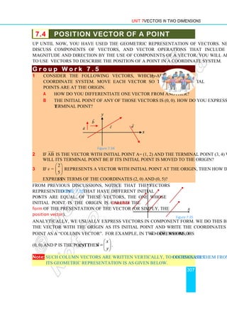 Unit 7 Vectors in Two Dimensions
307
7.4 POSITION VECTOR OF A POINT
Up until now, you have used the geometric representation of vectors. Next, you will
discuss components of vectors, and vector operations that include determining
magnitude and direction by the use of components of a vector. You will also learn how
to use vectors to describe the position of a point in a coordinate system.
G r o u p
G r o u p
G r o u p
G r o u p W o r k 7 . 5
W o r k 7 . 5
W o r k 7 . 5
W o r k 7 . 5
1 Consider the following vectors, which are on the xy-
coordinate system. Move each vector so that their initial
points are at the origin.
a How do you differentiate one vector from another?
b The initial point of any of those vectors is (0, 0). How do you express their
terminal point?
Figure 7.34
2 If AB


is the vector with initial point A= (1, 2) and the terminal point (3, 4) what
will its terminal point be if its initial point is moved to the origin?
3 If v

=
2
5
 
 
 
represents a vector with initial point at the origin, then how do you
express v

in terms of the coordinates (2, 0) and (0, 5)?
From previous discussions, notice that the vectors
represented in Figure 7.35 that have different initial
points are equal. Of these vectors, the one whose
initial point is the origin is called the standard
form of the presentation of the vector (or simply, the
position vector).
Analytically, we usually express vectors in component form. We do this by considering
the vector with the origin as its initial point and write the coordinates of its terminal
point as a “column vector”. For example, in two dimensions, if u

= OP


, where O is
(0, 0) and P is the point (x, y) then
x
u
y
 
=  
 

.
Note: Such column vectors are written vertically, to distinguish them from coordinates.
Its geometric representation is as given below.
y
x
d

c

a

b

Figure 7.35
x
y
 