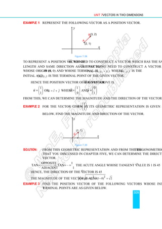 Unit 7 Vectors in Two Dimensions
309
Example 1 Represent the following vector as a position vector.
Figure 7.38
To represent a position vector of AB


we need to construct a vector which has the same
length and same direction as the vector AB


. That is, we need to construct a vector
whose origin is O (0, 0) and whose terminal is 2 1 2 1
P( , )
x x y y
− − where 1 1
( , )
x y is the
initial and 2 2
( , )
x y is the terminal point of the given vector.
Hence the position vector of the vector AB


given above is
1
1
u
 
=  
 

or u i j
= +
 

where
1
0
i
 
=  
 

and
0
1
j
 
= 
 

From this, we can determine the magnitude and the direction of the vector.
Example 2 For the vector given by
1
1
u
 
=  
 

, its geometric representation is given
below. Find the magnitude and direction of the vector.
Figure 7.39
Solution: From this geometric representation and from the trigonometric identities
that you discussed in chapter five, we can determine the direction of the
vector.
opposite 1
tan tan 1.
adjacent 1
θ θ
= ⇒ = = The acute angle whose tangent value is 1 is 45o
.
Hence, the direction of the vector is 45o
.
The magnitude of the vector is also
2 2
(1 0) (1 0) 2
u = − + − =

Example 3 Find the position vector of the following vectors whose initial and
terminal points are as given below.
(1, 1)
x
y
u

A
•
(3, 2)
(2, 1)
B
y
x
•
 
