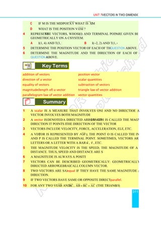 c If M is the midpoint of
d What is the position vector of
4 Represent the vectors, whose initial
geometrically on a coordinate
a I(1, 4) and T(3, 2)
5 Determine the position vector of each of the vectors given in
6 Determine the magnitude and the direction of each of the vectors given in
Question 4 above.
Key Terms
addition of vectors
direction of a vector
equality of vectors
magnitude(length of) a vector
parallelogram law of vector addition
Summary
1 A scalar is a measure that involves only magnitude
vector involves both magnitude and direction.
2 A vector is denoted by
direction it points is called
3 Vectors include velocity, force, acceleration, electric or magnetic fields
4 A vector is represented by an arrow (
and P is called the terminal point. Sometimes, vectors are represented by using
letters or a letter with a bar over it such as
5 The magnitude of a
distance. Thus, speed and distance are scalar quantities.
6 A magnitude is always a positive number.
7 Vectors can be described geometrically or algebraically
directed arrow and algebraically as a
8 Two vectors are said to be
direction.
9 If two vectors have same or opposite directions then they are
10 For any two vectors AB


Unit 7 Vectors in Two Dimensions
If M is the midpoint of XY

what is XM


?
What is the position vector of OM


?
the vectors, whose initial (I) and terminal points (T) are given below,
geometrically on a coordinate system.
I(1, 4) and T(3, 2) b I(−2, 2) and T(1, 6)
Determine the position vector of each of the vectors given in Question 4
Determine the magnitude and the direction of each of the vectors given in
Key Terms
position vector
scalar quantities
subtraction of vectors
vector triangle law of vector addition
parallelogram law of vector addition vector quantities
Summary
is a measure that involves only magnitude and no direction whil
vector involves both magnitude and direction.
denoted by a directed arrow. Its length is called the magnitude. The
direction it points is called the direction of the vector.
Vectors include velocity, force, acceleration, electric or magnetic fields
tor is represented by an arrow (OP


); the point O is called the initial point
and P is called the terminal point. Sometimes, vectors are represented by using
letters or a letter with a bar over it such as u

, v

, etc.
velocity is the speed; the magnitude of a displacement is
distance. Thus, speed and distance are scalar quantities.
A magnitude is always a positive number.
Vectors can be described geometrically or algebraically: geometrically as a
gebraically as a column vector.
Two vectors are said to be equal if they have the same magnitude and the same
If two vectors have same or opposite directions then they are parallel
AB


and BC


, AB BC AC
+ =

 
 

(the Triangle law
Vectors in Two Dimensions
311
are given below,
2, 2) and T(1, 6)
Question 4 above.
Determine the magnitude and the direction of each of the vectors given in
triangle law of vector addition
and no direction while a
length is called the magnitude. The
Vectors include velocity, force, acceleration, electric or magnetic fields, etc.
the point O is called the initial point
and P is called the terminal point. Sometimes, vectors are represented by using
velocity is the speed; the magnitude of a displacement is
geometrically as a
if they have the same magnitude and the same
parallel.
aw)
 