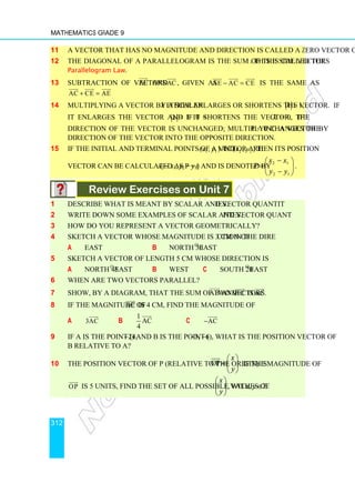 Mathematics Grade 9
312
11 A vector that has no magnitude and direction is called a zero vector or null vector.
12 The diagonal of a parallelogram is the sum of the side vectors. This is called the
Parallelogram Law.
13 Subtraction of vectors AE


and AC


, given as AE AC CE
− =

 
 

is the same as
AC CE AE
+ =

 
 

14 Multiplying a vector by a scalar k either enlarges or shortens the vector. If 1

k ,
it enlarges the vector and if 0  k  1 it shortens the vector. If k  0, the
direction of the vector is unchanged; multiplying a vector by k  0 changes the
direction of the vector into the opposite direction.
15 If the initial and terminal points of a vector are )
,
( 1
1 y
x and )
,
( 2
2 y
x then its position
vector can be calculated as P = (x2 − x1, y2 − y1) and is denoted by 







−
−
=
1
2
1
2
y
y
x
x
P .
Review Exercises on Unit 7
1 Describe what is meant by scalar and vector quantities.
2 Write down some examples of scalar and vector quantities.
3 How do you represent a vector geometrically?
4 Sketch a vector whose magnitude is 3 cm in the direction of
a East b North 30o
East
5 Sketch a vector of length 5 cm whose direction is
a North 45o
East b West c South 20o
East
6 When are two vectors parallel?
7 Show, by a diagram, that the sum of two vectors AB


and BC


is AC.


8 If the magnitude of AC


is 4 cm, find the magnitude of
a 3AC


b
1
AC
4


c AC
−


9 If A is the point (4, −2) and B is the point (−3, −6), what is the position vector of
B relative to A?
10 The position vector of P (relative to the origin) is OP
x
y
 
=  
 


. If the magnitude of
OP


is 5 units, find the set of all possible values of 







y
x
, with x, y ∈Z.
 