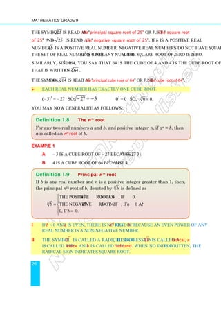 Mathematics Grade 9
26
The symbol 25 is read as the principal square root of 25 or just the square root
of 25 and 25
− is read as the negative square root of 25. If b is a positive real
number, b is a positive real number. Negative real numbers do not have square roots in
the set of real numbers since a2
≥ 0 for any number a. The square root of zero is zero.
Similarly, since 43
= 64, you say that 64 is the cube of 4 and 4 is the cube root of 64.
That is written as 3
4 64
= .
The symbol 3
4 64
= is read as the principal cube root of 64 or just the cube root of 64.
 Each real number has exactly one cube root.
(– 3)3
= – 27 so, 3
27 =
− −3 03
= 0 so, 3
0 0.
=
You may now generalize as follows:
Example 1
a – 3 is a cube root of – 27 because (– 3)3
= – 27
b 4 is a cube root of 64 because 43
= 64
i If b  0 and n is even, there is no real nth
root of b, because an even power of any
real number is a non-negative number.
ii The symbol n
is called a radical sign, the expression n
b is called a radical, n
is called the index and b is called the radicand. When no index is written, the
radical sign indicates square root.
Definition 1.9 Principal nth
root
If b is any real number and n is a positive integer greater than 1, then,
the principal nth root of b, denoted by n
b is defined as
the positive root of , if 0.
the negative root of , if 0 and is odd.
0, if 0.
th
th
n
n b b
b n b b n
b
 

= 

 =

Definition 1.8 The nth
root
For any two real numbers a and b, and positive integer n, if an = b, then
a is called an nth
root of b.
 