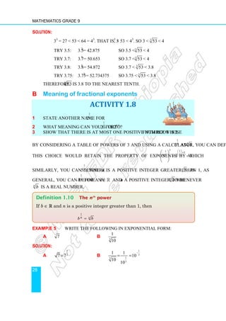 Mathematics Grade 9
28
Solution:
33
= 27  53  64 = 43
. That is, 33
 53  43
. So 3  3
53  4
Try 3.5: 3.53
= 42.875 So 3.5  3
53  4
Try 3.7: 3.73
= 50.653 So 3.7  3
53  4
Try 3.8: 3.83
= 54.872 So 3.7  3
53  3.8
Try 3.75: 3.753
= 52.734375 So 3.75  3
53  3.8
Therefore, 3
53 is 3.8 to the nearest tenth.
B Meaning of fractional exponents
ACTIVITY 1.8
1 State another name for
1
4
2 .
2 What meaning can you give to
1
2
2 or 0.5
2 ?
3 Show that there is at most one positive number whose fifth root is 2.
By considering a table of powers of 3 and using a calculator, you can define
1
5
3 as 5
3 .
This choice would retain the property of exponents by which
5 1
1 5
5
5
3 3 3.
 
×
 
 
 
= =
 
 
Similarly, you can define
1
5n
, where n is a positive integer greater than 1, as 5.
n
In
general, you can define
1
n
b for any b∈ℝ and n a positive integer to be n
b whenever
n
b is a real number.
Example 5 Write the following in exponential form:
a 7 b 3
1
10
Solution:
a
1
2
7 7
= b
1
3
1
3
3
1 1
10
10
10
−
= =
Definition 1.10 The nth
power
If b ∈ R and n is a positive integer greater than 1, then
1
n
n
b b
=
 