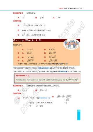 Unit 1 The Number System
29
Example 6 Simplify:
a
1
2
25 b
1
3
( 8)
− c
1
6
64
Solution:
a
1
2
25 25 5
= = (Since 52
= 25)
b
1
3
3
( 8) 8 2
− = − = − (Since (−2)3
= −8)
c
1
6
6
64 64 2
= = (Since 26
= 64)
G r o u p W o r k 1 .
G r o u p W o r k 1 .
G r o u p W o r k 1 .
G r o u p W o r k 1 . 5
5
5
5
Simplify:
i a ( )
1
3
8 27
× b
1 1
3 3
8 27
×
ii a 3
8 27
× b 3 3
8 27
×
iii a ( )
1
2
36 49
× b
1 1
2 2
36 49
×
iv a 36 49
× b 36 49
×
What relationship do you observe between a and b in i, ii, iii and iv?
The observations from the above Group Work lead you to think that ( )
1 1 1
3 3 3
5 3 5 3
× = × .
This particular case suggests the following general property (Theorem).
Example 7 Simplify each of the following.
a
1 1
3 3
9 3
× b 5
5
16 2
×
Solution:
a ( )
1 1 1
3 3 3
9 3 9 3
× = × (by Theorem 1.2)
= ( )
1
3
27 (multiplication)
= 3 (33
= 27)
b 5
5 5
16 2 16 2
× = ×
= 5
32
= 2
Theorem 1.2
For any two real numbers a and b and for all integers 2
n ≥ , ( )
1 1 1
n n n
a b ab
=
 