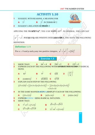 Unit 1 The Number System
31
ACTIVITY 1.10
1 Suggest, with reasons, a meaning for
a 2
7
2
b 2
9
2
in terms of 2
1
2
2 Suggest a relation between 5
3
2
and 5
1
2 .
Applying the property (am
)n
= amn
, you can write
9
1
10
7
 
 
 
as
9
10
7 . In general, you can say
1 p
q
a
 
 
 
 
=
p
q
a , where p and q are positive integers and a ≥ 0. Thus, you have the following
definition:
Exercise 1.5
1 Show that: a
1
3
64 4
= b
1
8
256 2
= c
1
3
125 5
=
2 Express each of the following without fractional exponents and without radical
signs:
a
1
4
81 b
1
2
9 c 6
64 d
1
3
27
8
 
 
 
e ( )
1
5
0.00032 f 4
0.0016 g 6
729
3 Explain each step of the following:
( ) ( ) ( )
1
1
3
3
27 125 3 3 3 5 5 5
× = × × × × ×
 
  = ( ) ( ) ( )
1
3
3 5 3 5 3 5
× × × × ×
 
 
3 5 15
= × =
4 In the same manner as in Question 3, simplify each of the following:
a ( )
1
2
25 121
× b ( )
1
4
625 16
× c ( )
1
5
1024 243
×
5 Express Theorem 1.2 using radical notation.
6 Show that:
a ( )
1 1 1
4 4 4
7 5 7 5
× = × b 5 3 5 3
× = ×
c
3 3 3
7 9 7 9
× = × d ( )
1 1 1
7 7 7
11 6 11 6
× = ×
Definition 1.11
For a ≥ 0 and p and q any two positive integers, ( )
1
=
p
p
p
q
q q
a a a
 
=
 
 
 
 